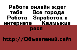 Работа онлайн ждет тебя!  - Все города Работа » Заработок в интернете   . Калмыкия респ.